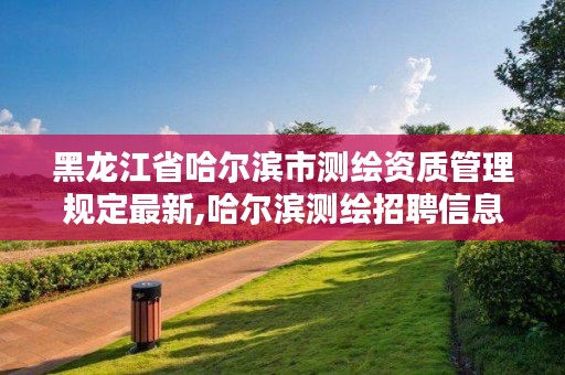 黑龙江省哈尔滨市测绘资质管理规定最新,哈尔滨测绘招聘信息