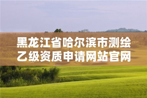 黑龙江省哈尔滨市测绘乙级资质申请网站官网,黑龙江测绘公司乙级资质