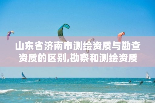 山东省济南市测绘资质与勘查资质的区别,勘察和测绘资质的区别