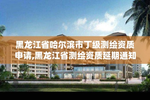 黑龙江省哈尔滨市丁级测绘资质申请,黑龙江省测绘资质延期通知