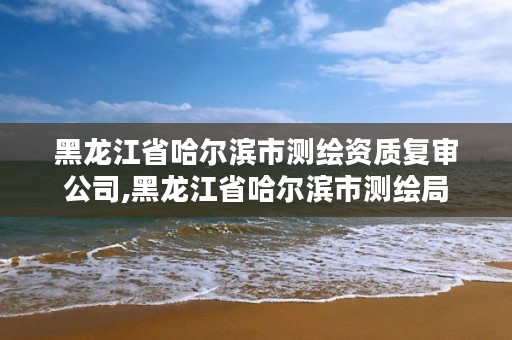 黑龙江省哈尔滨市测绘资质复审公司,黑龙江省哈尔滨市测绘局