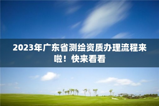 2023年广东省测绘资质办理流程来啦！快来看看