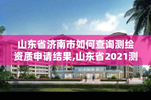 山东省济南市如何查询测绘资质申请结果,山东省2021测绘资质延期公告