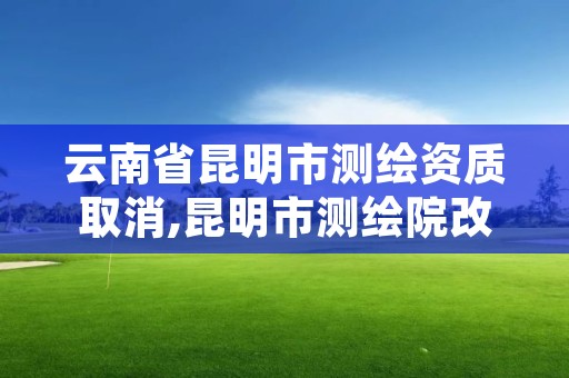 云南省昆明市测绘资质取消,昆明市测绘院改革