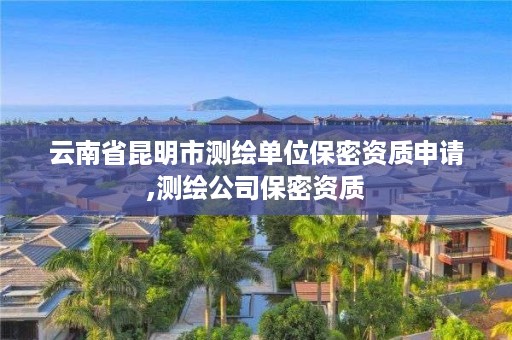 云南省昆明市测绘单位保密资质申请,测绘公司保密资质