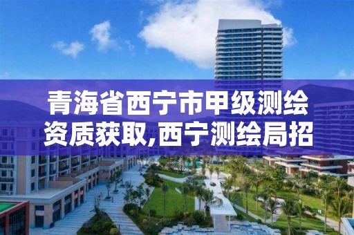 青海省西宁市甲级测绘资质获取,西宁测绘局招聘