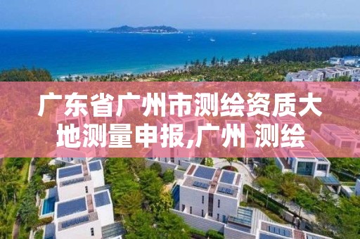 广东省广州市测绘资质大地测量申报,广州 测绘