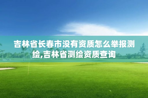 吉林省长春市没有资质怎么举报测绘,吉林省测绘资质查询