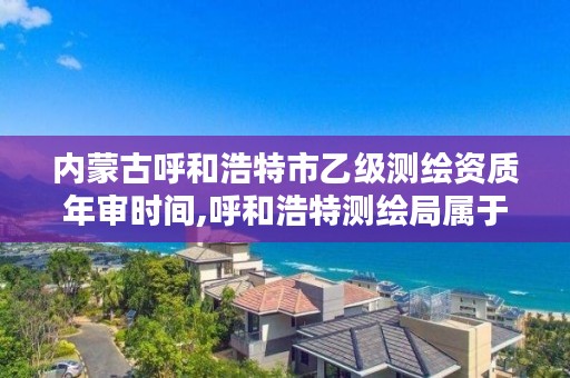 内蒙古呼和浩特市乙级测绘资质年审时间,呼和浩特测绘局属于什么单位管理