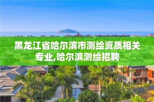 黑龙江省哈尔滨市测绘资质相关专业,哈尔滨测绘招聘