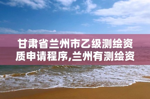 甘肃省兰州市乙级测绘资质申请程序,兰州有测绘资质的公司有