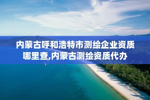 内蒙古呼和浩特市测绘企业资质哪里查,内蒙古测绘资质代办