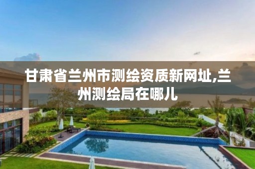 甘肃省兰州市测绘资质新网址,兰州测绘局在哪儿