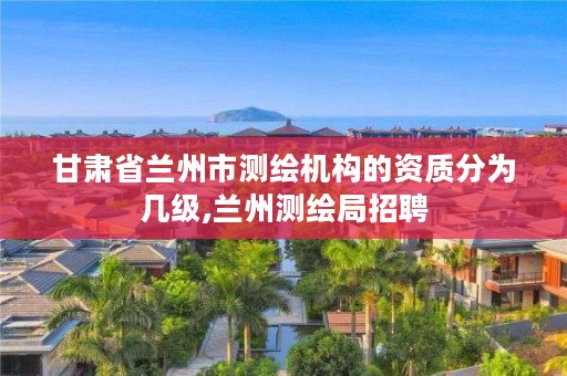 甘肃省兰州市测绘机构的资质分为几级,兰州测绘局招聘