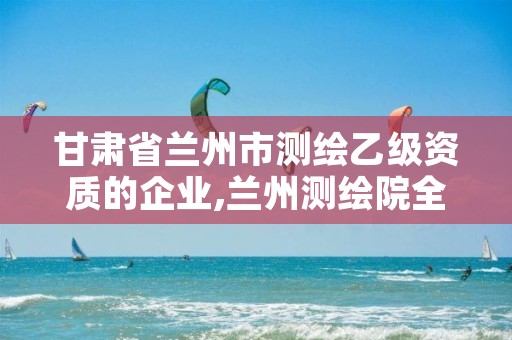 甘肃省兰州市测绘乙级资质的企业,兰州测绘院全称