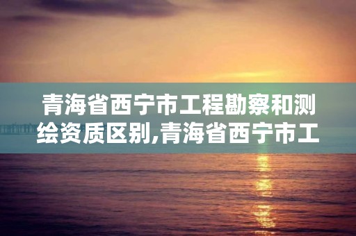 青海省西宁市工程勘察和测绘资质区别,青海省西宁市工程勘察和测绘资质区别在哪