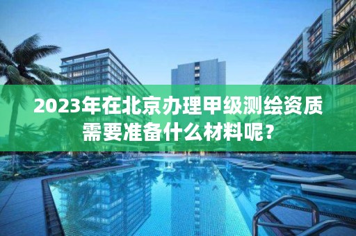 2023年在北京办理甲级测绘资质需要准备什么材料呢？