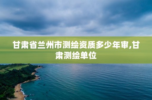 甘肃省兰州市测绘资质多少年审,甘肃测绘单位