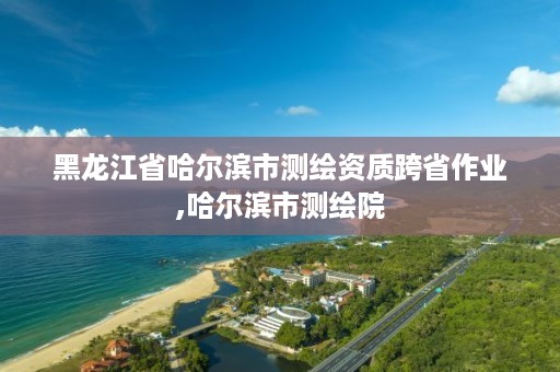 黑龙江省哈尔滨市测绘资质跨省作业,哈尔滨市测绘院