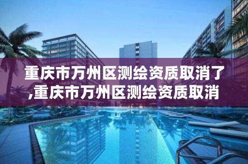 重庆市万州区测绘资质取消了,重庆市万州区测绘资质取消了吗今天