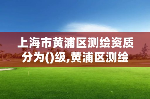 上海市黄浦区测绘资质分为()级,黄浦区测绘局