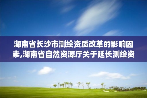 湖南省长沙市测绘资质改革的影响因素,湖南省自然资源厅关于延长测绘资质证书有效期的公告