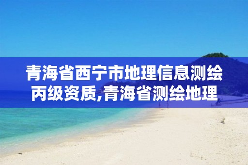 青海省西宁市地理信息测绘丙级资质,青海省测绘地理信息市场服务与监管平台