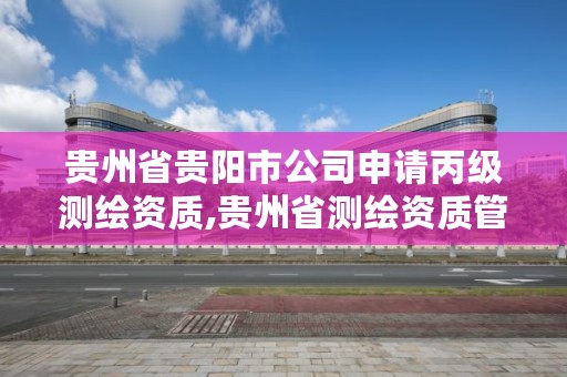 贵州省贵阳市公司申请丙级测绘资质,贵州省测绘资质管理系统