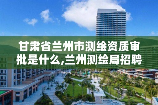 甘肃省兰州市测绘资质审批是什么,兰州测绘局招聘