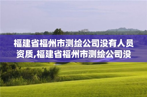 福建省福州市测绘公司没有人员资质,福建省福州市测绘公司没有人员资质的有哪些