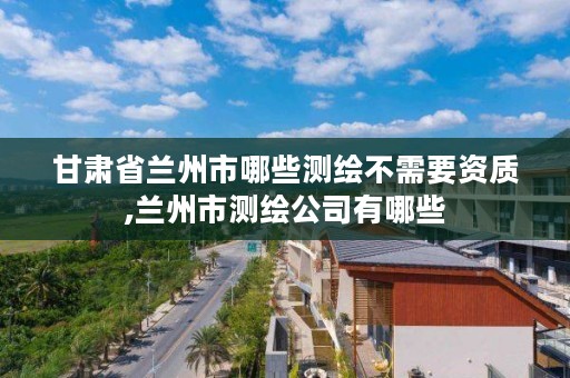 甘肃省兰州市哪些测绘不需要资质,兰州市测绘公司有哪些