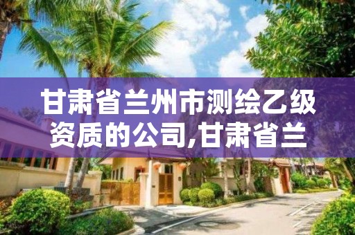 甘肃省兰州市测绘乙级资质的公司,甘肃省兰州市测绘乙级资质的公司有几家