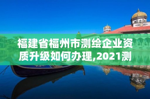 福建省福州市测绘企业资质升级如何办理,2021测绘资质延期公告福建省