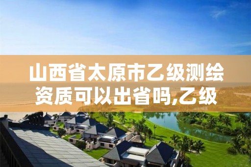 山西省太原市乙级测绘资质可以出省吗,乙级测绘资质单位名录