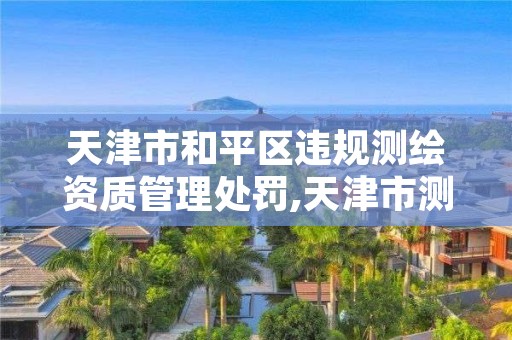 天津市和平区违规测绘资质管理处罚,天津市测绘院有限公司资质