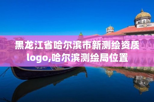 黑龙江省哈尔滨市新测绘资质logo,哈尔滨测绘局位置