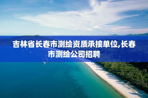 吉林省长春市测绘资质承接单位,长春市测绘公司招聘