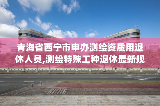 青海省西宁市申办测绘资质用退休人员,测绘特殊工种退休最新规定2019年