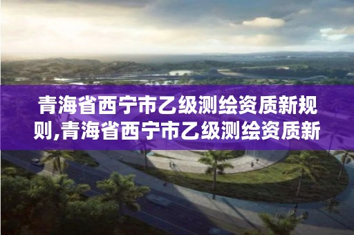 青海省西宁市乙级测绘资质新规则,青海省西宁市乙级测绘资质新规则出台