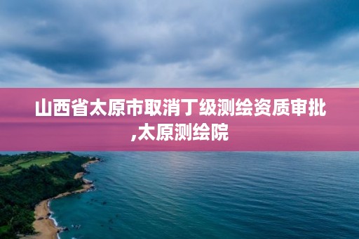 山西省太原市取消丁级测绘资质审批,太原测绘院