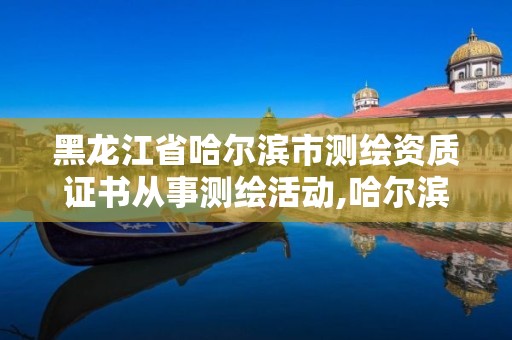 黑龙江省哈尔滨市测绘资质证书从事测绘活动,哈尔滨测绘院地址