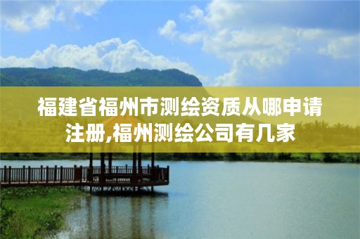 福建省福州市测绘资质从哪申请注册,福州测绘公司有几家