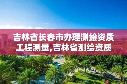 吉林省长春市办理测绘资质工程测量,吉林省测绘资质延期