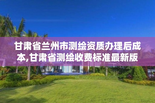 甘肃省兰州市测绘资质办理后成本,甘肃省测绘收费标准最新版