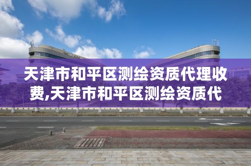 天津市和平区测绘资质代理收费,天津市和平区测绘资质代理收费多少钱