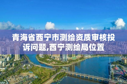 青海省西宁市测绘资质审核投诉问题,西宁测绘局位置