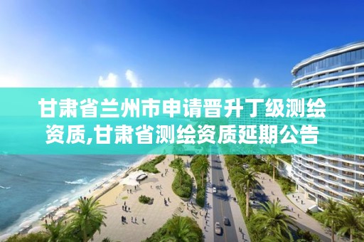 甘肃省兰州市申请晋升丁级测绘资质,甘肃省测绘资质延期公告