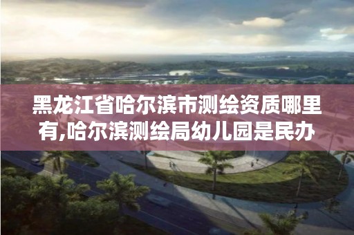 黑龙江省哈尔滨市测绘资质哪里有,哈尔滨测绘局幼儿园是民办还是公办