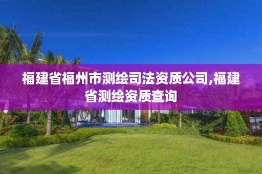 福建省福州市测绘司法资质公司,福建省测绘资质查询