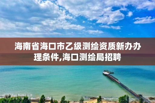 海南省海口市乙级测绘资质新办办理条件,海口测绘局招聘